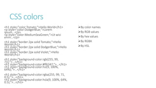 CSS colors
<h1 style="color:Tomato;">Hello World</h1>
<p style="color:DodgerBlue;">Lorem
ipsum...</p>
<p style="color:MediumSeaGreen;">Ut wisi
enim...</p>
<h1 style="border:2px solid Tomato;">Hello
World</h1>
<h1 style="border:2px solid DodgerBlue;">Hello
World</h1>
<h1 style="border:2px solid Violet;">Hello
World</h1>
<h1 style="background-color:rgb(255, 99,
71);">...</h1>
<h1 style="background-color:#ff6347;">...</h1>
<h1 style="background-color:hsl(9, 100%,
64%);">...</h1>
<h1 style="background-color:rgba(255, 99, 71,
0.5);">...</h1>
<h1 style="background-color:hsla(9, 100%, 64%,
0.5);">...</h1>
By color names
By RGB values
By hex values
By RGBA
By HSL
 