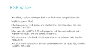 RGB Value
In HTML, a color can be specified as an RGB value, using this formula:
rgb(red, green, blue)
Each parameter (red, green, and blue) defines the intensity of the color
between 0 and 255.
For example, rgb(255, 0, 0) is displayed as red, because red is set to its
highest value (255) and the others are set to 0.
To display the color black, all color parameters must be set to 0, like this:
rgb(0, 0, 0).
To display the color white, all color parameters must be set to 255, like this:
rgb(255, 255, 255).
 