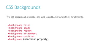 CSS Backgrounds
The CSS background properties are used to add background effects for elements.
•background-color
•background-image
•background-repeat
•background-attachment
•background-position
•background (shorthand property)
 