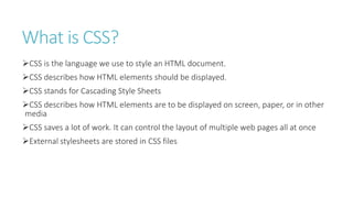 What is CSS?
CSS is the language we use to style an HTML document.
CSS describes how HTML elements should be displayed.
CSS stands for Cascading Style Sheets
CSS describes how HTML elements are to be displayed on screen, paper, or in other
media
CSS saves a lot of work. It can control the layout of multiple web pages all at once
External stylesheets are stored in CSS files
 