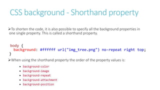 CSS background - Shorthand property
To shorten the code, it is also possible to specify all the background properties in
one single property. This is called a shorthand property.
body {
background: #ffffff url("img_tree.png") no-repeat right top;
}
When using the shorthand property the order of the property values is:
 