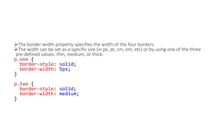 The border-width property specifies the width of the four borders.
The width can be set as a specific size (in px, pt, cm, em, etc) or by using one of the three
pre-defined values: thin, medium, or thick:
p.one {
border-style: solid;
border-width: 5px;
}
p.two {
border-style: solid;
border-width: medium;
}
 
