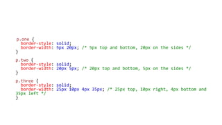 p.one {
border-style: solid;
border-width: 5px 20px; /* 5px top and bottom, 20px on the sides */
}
p.two {
border-style: solid;
border-width: 20px 5px; /* 20px top and bottom, 5px on the sides */
}
p.three {
border-style: solid;
border-width: 25px 10px 4px 35px; /* 25px top, 10px right, 4px bottom and
35px left */
}
 