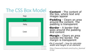 The CSS Box Model •Content - The content of
the box, where text and
images appear
•Padding - Clears an area
around the content. The
padding is transparent
•Border - A border that
goes around the padding
and content
•Margin - Clears an area
outside the border. The
margin is transparent
•Do it yourself – how to calculate
width and height of an element
https://www.w3schools.com/css/css_boxmod
el.asp
 