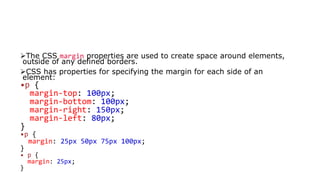 The CSS margin properties are used to create space around elements,
outside of any defined borders.
CSS has properties for specifying the margin for each side of an
element:
•p {
margin-top: 100px;
margin-bottom: 100px;
margin-right: 150px;
margin-left: 80px;
}
•p {
margin: 25px 50px 75px 100px;
}
• p {
margin: 25px;
}
 