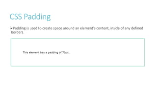 CSS Padding
Padding is used to create space around an element's content, inside of any defined
borders.
 