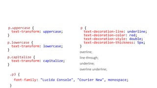 p.uppercase {
text-transform: uppercase;
}
p.lowercase {
text-transform: lowercase;
}
p.capitalize {
text-transform: capitalize;
}
p {
text-decoration-line: underline;
text-decoration-color: red;
text-decoration-style: double;
text-decoration-thickness: 5px;
}
overline;
line-through;
underline;
overline underline;
 