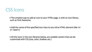 CSS Icons
The simplest way to add an icon to your HTML page, is with an icon library,
such as Font Awesome.
Add the name of the specified icon class to any inline HTML element (like <i>
or <span>).
All the icons in the icon libraries below, are scalable vectors that can be
customized with CSS (size, color, shadow, etc.)
 
