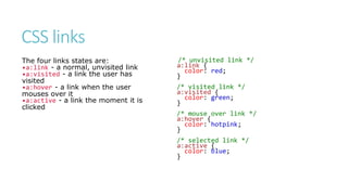 CSS links
The four links states are:
•a:link - a normal, unvisited link
•a:visited - a link the user has
visited
•a:hover - a link when the user
mouses over it
•a:active - a link the moment it is
clicked
/* unvisited link */
a:link {
color: red;
}
/* visited link */
a:visited {
color: green;
}
/* mouse over link */
a:hover {
color: hotpink;
}
/* selected link */
a:active {
color: blue;
}
 