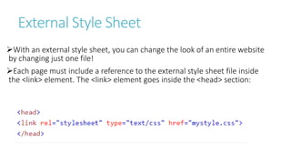 External Style Sheet
With an external style sheet, you can change the look of an entire website
by changing just one file!
Each page must include a reference to the external style sheet file inside
the <link> element. The <link> element goes inside the <head> section:
 