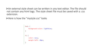 An external style sheet can be written in any text editor. The file should
not contain any html tags. The style sheet file must be saved with a .css
extension.
Here is how the "mystyle.css" looks
 