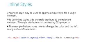Inline Styles
An inline style may be used to apply a unique style for a single
element.
To use inline styles, add the style attribute to the relevant
element. The style attribute can contain any CSS property.
The example below shows how to change the color and the left
margin of a <h1> element:
 