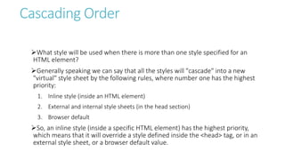 Cascading Order
What style will be used when there is more than one style specified for an
HTML element?
Generally speaking we can say that all the styles will "cascade" into a new
"virtual" style sheet by the following rules, where number one has the highest
priority:
1. Inline style (inside an HTML element)
2. External and internal style sheets (in the head section)
3. Browser default
So, an inline style (inside a specific HTML element) has the highest priority,
which means that it will override a style defined inside the <head> tag, or in an
external style sheet, or a browser default value.
 