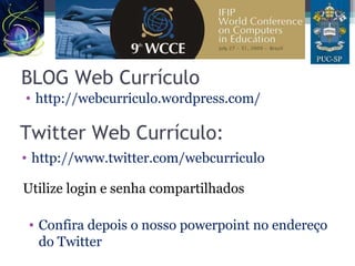 BLOG Web Currículo
• http://webcurriculo.wordpress.com/
Twitter Web Currículo:
• http://www.twitter.com/webcurriculo
Utilize login e senha compartilhados
• Confira depois o nosso powerpoint no endereço
do Twitter
 