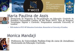 Maria Paulina de Assis
• Doutoranda do Programa de Pós-graduação em Educação: Currículo da
Pontifícia Universidade Católica de São Paulo (PUC). Área de Pesquisa:
Tecnologias Digitais e Currículo. Pesquisadora associada University of
London.
• PhD student at PUC-SP Education Curriculum. Researcher at University of London.
Monica Mandaji
• Professora da Universidade Paulista-Unip do curso de Jornalismo.
Doutoranda em Educação: Currículo.
 