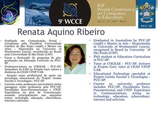 Renata Aquino Ribeiro
• Graduada em Comunicação Social -
Jornalismo pela Pontifícia Universidade
Católica de São Paulo (1998) e Mestre em
Artes - Hipermídia na University of
Westminster (2003), reconhecido no Brasil
pela Universidade de São Paulo (USP).
• Cursa o doutorado do programa de pós-
graduação em Educação Currículo na PUC-
SP.
• Professora-tutora na COGEAE - PUC-SP,
formadora de EAD no Projeto Guri, tutora a
distância do CEAD UFOP UAB.
• Atuação como profissional de apoio em
tecnologia educacional do Projeto Gestão
Escolar e Tecnologias - PUC-SP.
• Carreira como professora universitária inclui
passagens como professora pela PUC/SP,
Faculdades Euro-Panamericanas e UNIP.
Experiência na área de Comunicação,
atuando principalmente nos seguintes
temas: tecnologia, educação, cibercultura,
internet e ativismo.
• Graduated in Journalism by PUC-SP
(1998) e Master in Arts - Hypermedia
at University of Westminster (2003),
recognised in Brazil by University of
São Paulo (USP).
• PhD student at Education Curriculum
at PUC-SP.
• Tutor at COGEAE - PUC-SP, lecturer
at Projeto Guri, tutor at CEAD UFOP
UAB.
• Educational Technology specialist at
Projeto Gestão Escolar e Tecnologias -
PUC-SP.
• Carreer as university professor
includes PUC/SP, Faculdades Euro-
Panamericanas and UNIP. Experience
in Communications, acting in:
technology, education, cyberculture,
internet and activism.
 