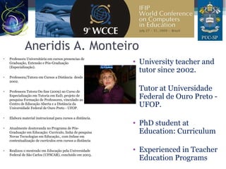 Aneridis A. Monteiro
• Professora Universitária em cursos presencias de
Graduação, Extensão e Pós-Graduação
(Especialização).
• Professora/Tutora em Cursos a Distância desde
2002.
• Professora Tutora On-line (2009) no Curso de
Especialização em Tutoria em EaD, projeto de
pesquisa Formação de Professores, vinculado ao
Centro de Educação Aberta e a Distância da
Universidade Federal de Ouro Preto - UFOP.
• Elabora material instrucional para cursos a distância.
• Atualmente doutoranda no Programa de Pós-
Graduação em Educação: Currículo, linha de pesquisa
Novas Tecnologias em Educação., com ênfase em
contextualização de currículos erm cursos a distância
• Realizou o mestrado em Educação pela Universidade
Federal de São Carlos (UFSCAR), concluído em 2003.
• University teacher and
tutor since 2002.
• Tutor at Universidade
Federal de Ouro Preto -
UFOP.
• PhD student at
Education: Curriculum
• Experienced in Teacher
Education Programs
 