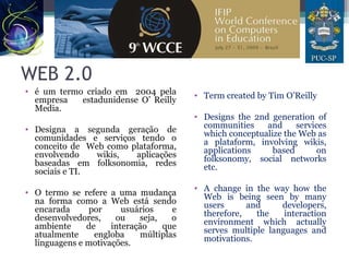 WEB 2.0
• é um termo criado em 2004 pela
empresa estadunidense O’ Reilly
Media.
• Designa a segunda geração de
comunidades e serviços tendo o
conceito de Web como plataforma,
envolvendo wikis, aplicações
baseadas em folksonomia, redes
sociais e TI.
• O termo se refere a uma mudança
na forma como a Web está sendo
encarada por usuários e
desenvolvedores, ou seja, o
ambiente de interação que
atualmente engloba múltiplas
linguagens e motivações.
• Term created by Tim O’Reilly
• Designs the 2nd generation of
communities and services
which conceptualize the Web as
a plataform, involving wikis,
applications based on
folksonomy, social networks
etc.
• A change in the way how the
Web is being seen by many
users and developers,
therefore, the interaction
environment which actually
serves multiple languages and
motivations.
 
