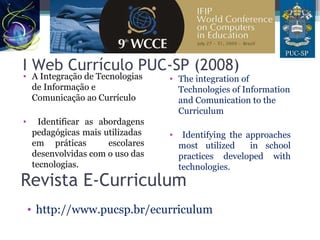I Web Currículo PUC-SP (2008)
• A Integração de Tecnologias
de Informação e
Comunicação ao Currículo
• Identificar as abordagens
pedagógicas mais utilizadas
em práticas escolares
desenvolvidas com o uso das
tecnologias.
• The integration of
Technologies of Information
and Comunication to the
Curriculum
• Identifying the approaches
most utilized in school
practices developed with
technologies.
Revista E-Curriculum
• http://www.pucsp.br/ecurriculum
 