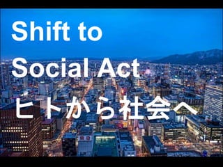 Shift to 
Social Act 
ヒトから社会へ 
 