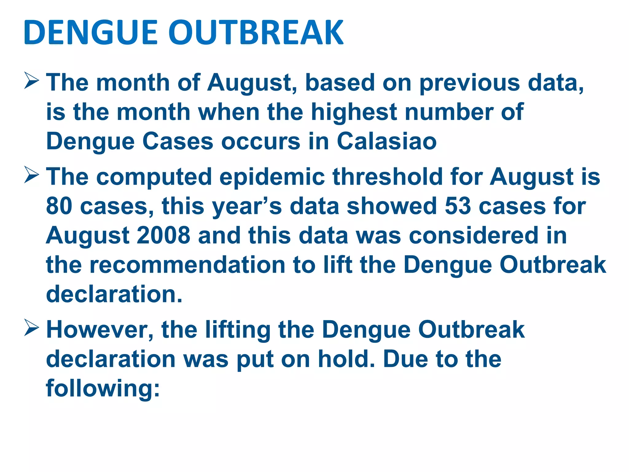 The month of August, based on previous data, is the month when the highest number of Dengue Cases occurs in Calasiao The computed epidemic threshold for August is 80 cases, this year’s data showed 53 cases for August 2008 and this data was considered in the recommendation to lift the Dengue Outbreak declaration. However, the lifting the Dengue Outbreak declaration was put on hold. Due to the following: DENGUE OUTBREAK 