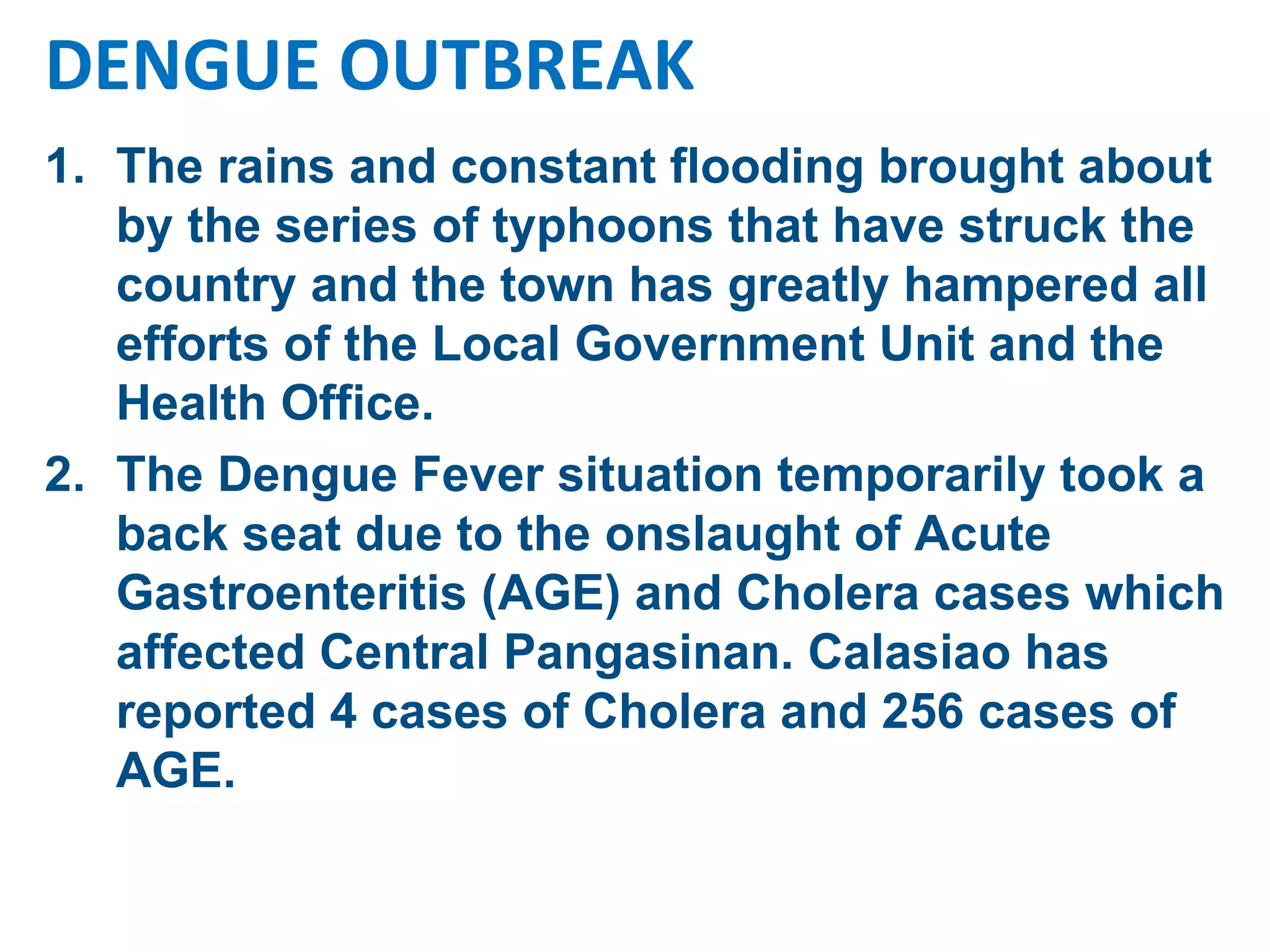 The rains and constant flooding brought about by the series of typhoons that have struck the country and the town has greatly hampered all efforts of the Local Government Unit and the Health Office.  The Dengue Fever situation temporarily took a back seat due to the onslaught of Acute Gastroenteritis (AGE) and Cholera cases which affected Central Pangasinan. Calasiao has reported 4 cases of Cholera and 256 cases of AGE.  DENGUE OUTBREAK 