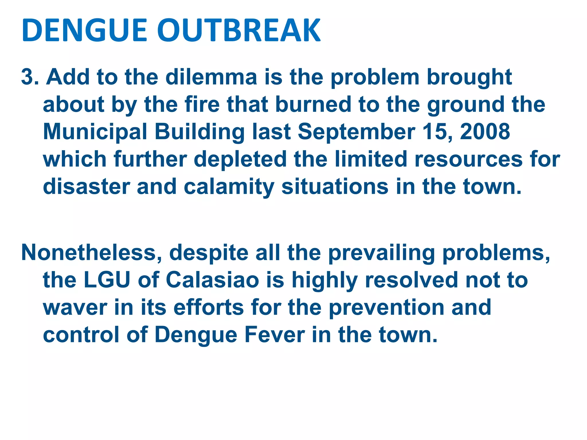 3. Add to the dilemma is the problem brought about by the fire that burned to the ground the Municipal Building last September 15, 2008 which further depleted the limited resources for disaster and calamity situations in the town.  Nonetheless, despite all the prevailing problems, the LGU of Calasiao is highly resolved not to waver in its efforts for the prevention and control of Dengue Fever in the town.  DENGUE OUTBREAK 