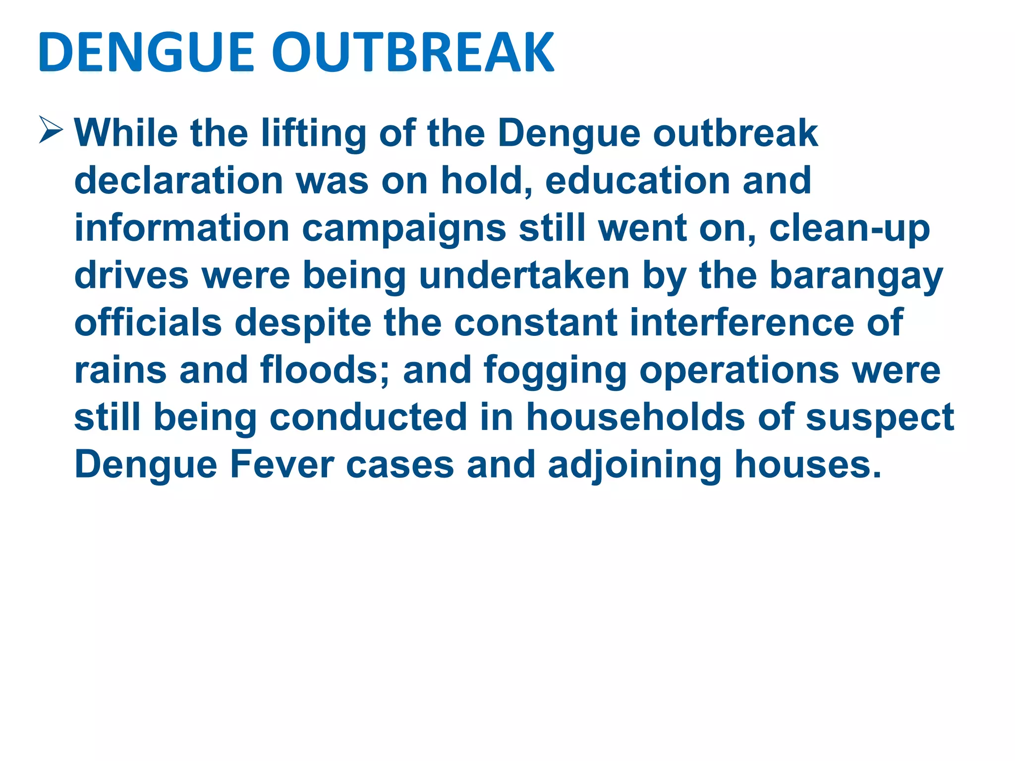 While the lifting of the Dengue outbreak declaration was on hold, education and information campaigns still went on, clean-up drives were being undertaken by the barangay officials despite the constant interference of rains and floods; and fogging operations were still being conducted in households of suspect Dengue Fever cases and adjoining houses.  DENGUE OUTBREAK 