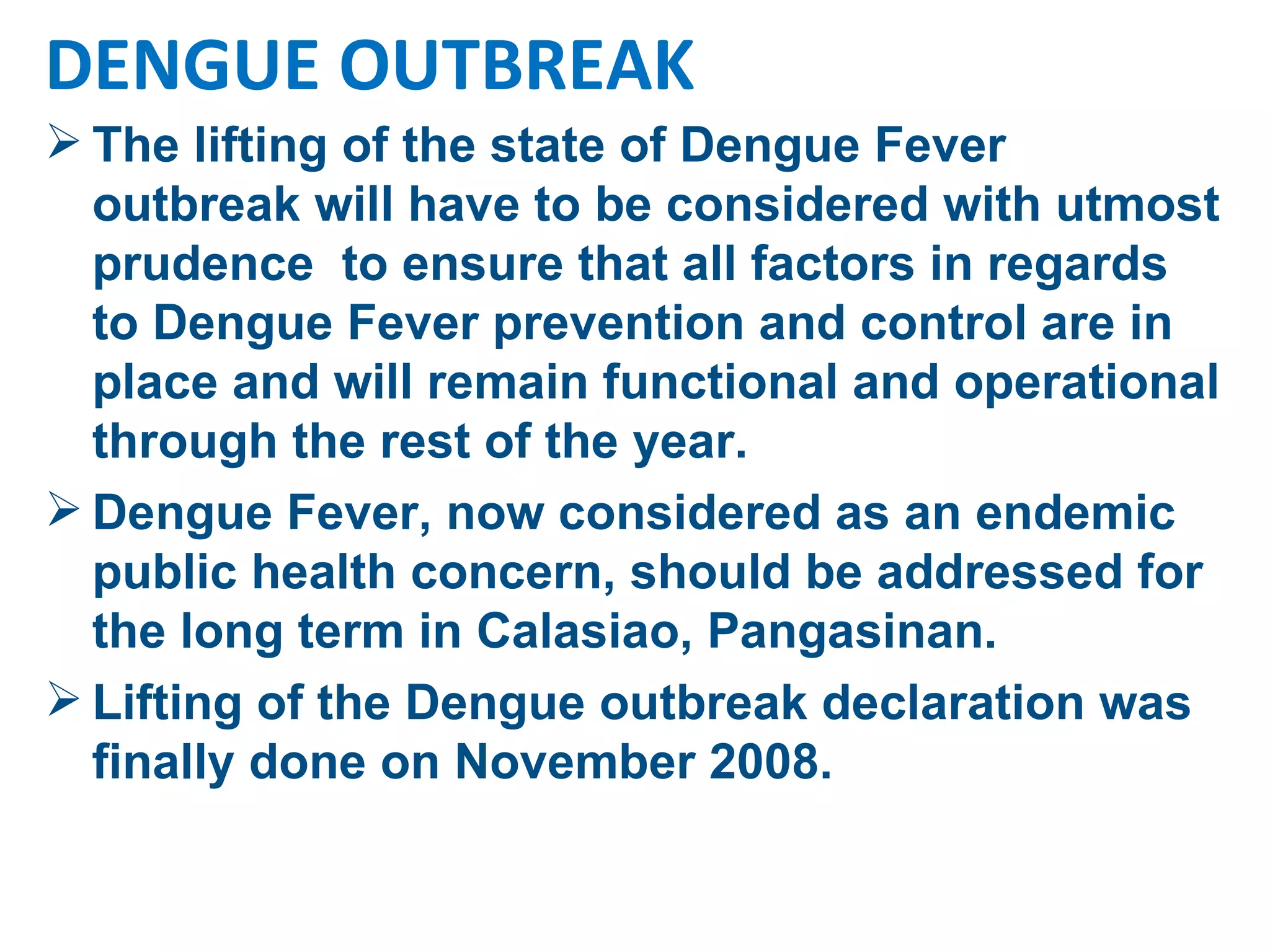 The lifting of the state of Dengue Fever outbreak will have to be considered with utmost prudence  to ensure that all factors in regards to Dengue Fever prevention and control are in place and will remain functional and operational through the rest of the year.  Dengue Fever, now considered as an endemic public health concern, should be addressed for the long term in Calasiao, Pangasinan. Lifting of the Dengue outbreak declaration was finally done on November 2008. DENGUE OUTBREAK 