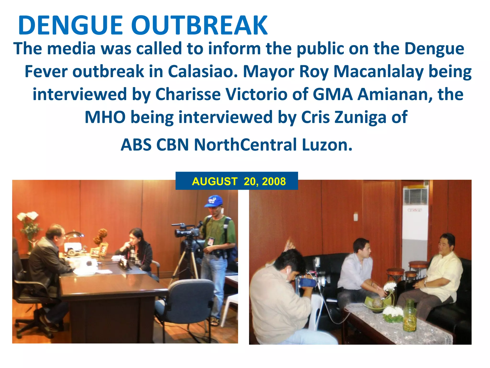 The media was called to inform the public on the Dengue Fever outbreak in Calasiao. Mayor Roy Macanlalay being interviewed by Charisse Victorio of GMA Amianan, the MHO being interviewed by Cris Zuniga of  ABS CBN NorthCentral Luzon.  DENGUE OUTBREAK AUGUST  20, 2008 