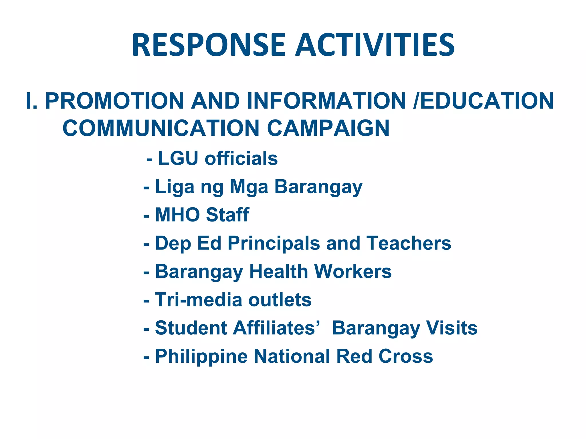 RESPONSE ACTIVITIES I. PROMOTION AND INFORMATION /EDUCATION COMMUNICATION CAMPAIGN - LGU officials  - Liga ng Mga Barangay - MHO Staff - Dep Ed Principals and Teachers - Barangay Health Workers - Tri-media outlets - Student Affiliates’  Barangay Visits - Philippine National Red Cross  