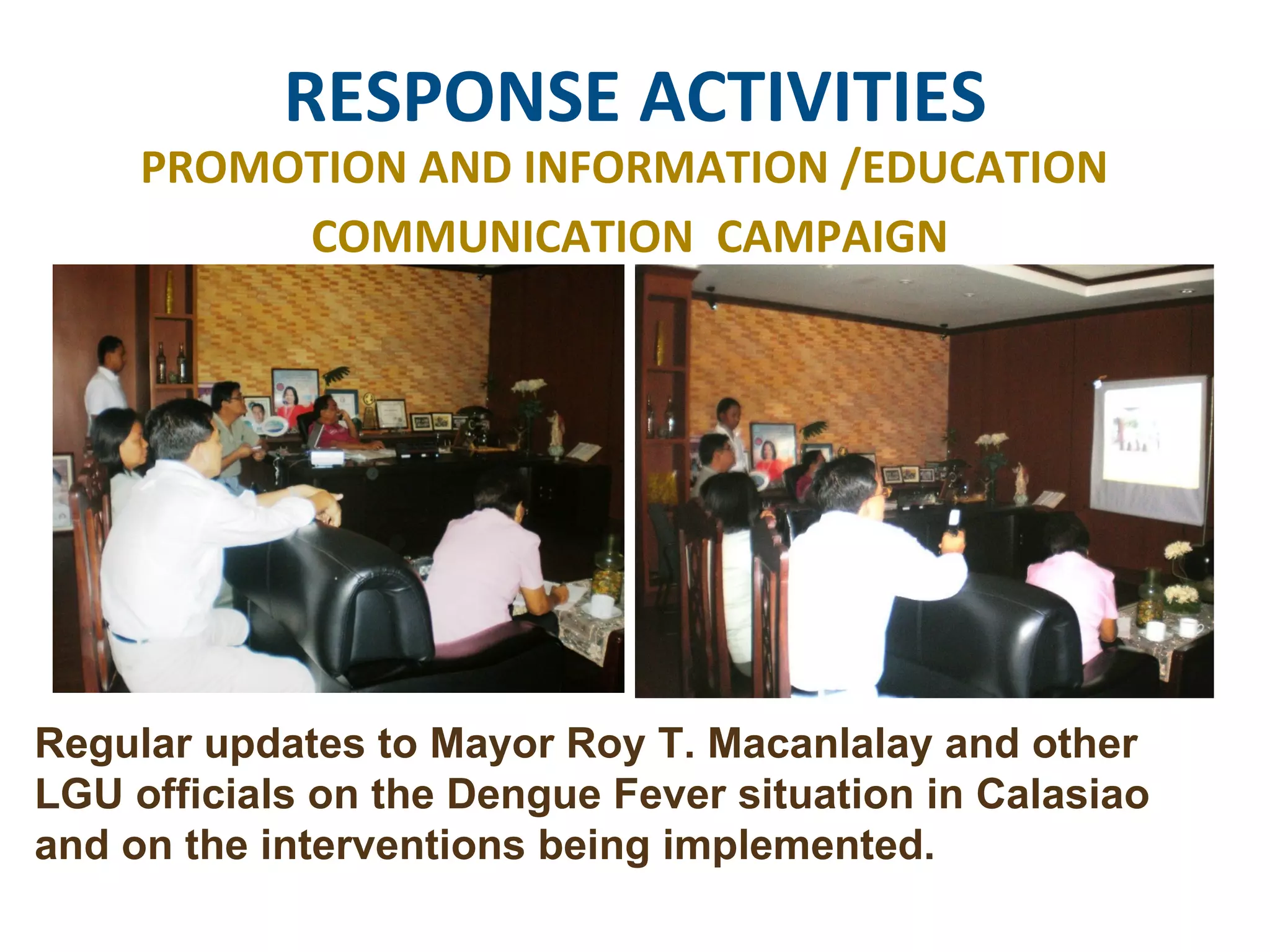 RESPONSE ACTIVITIES PROMOTION AND INFORMATION /EDUCATION  COMMUNICATION  CAMPAIGN Regular updates to Mayor Roy T. Macanlalay and other LGU officials on the Dengue Fever situation in Calasiao and on the interventions being implemented.  