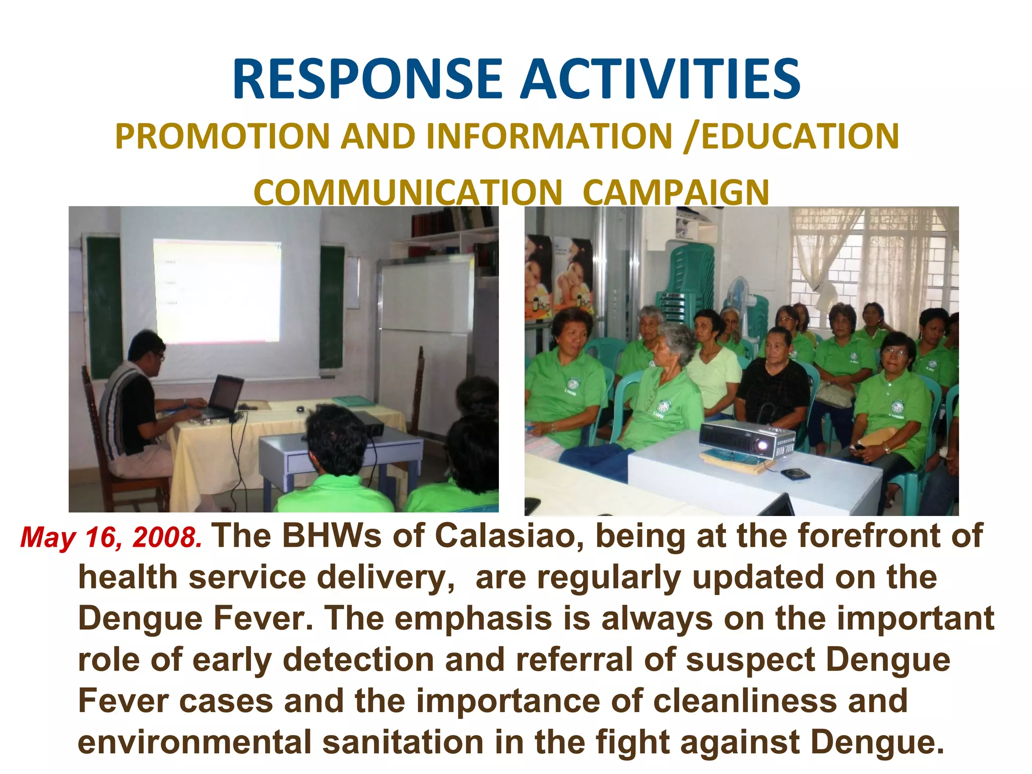 RESPONSE ACTIVITIES PROMOTION AND INFORMATION /EDUCATION  COMMUNICATION  CAMPAIGN May 16, 2008.  The BHWs of Calasiao, being at the forefront of health service delivery,  are regularly updated on the Dengue Fever. The emphasis is always on the important role of early detection and referral of suspect Dengue Fever cases and the importance of cleanliness and environmental sanitation in the fight against Dengue.  