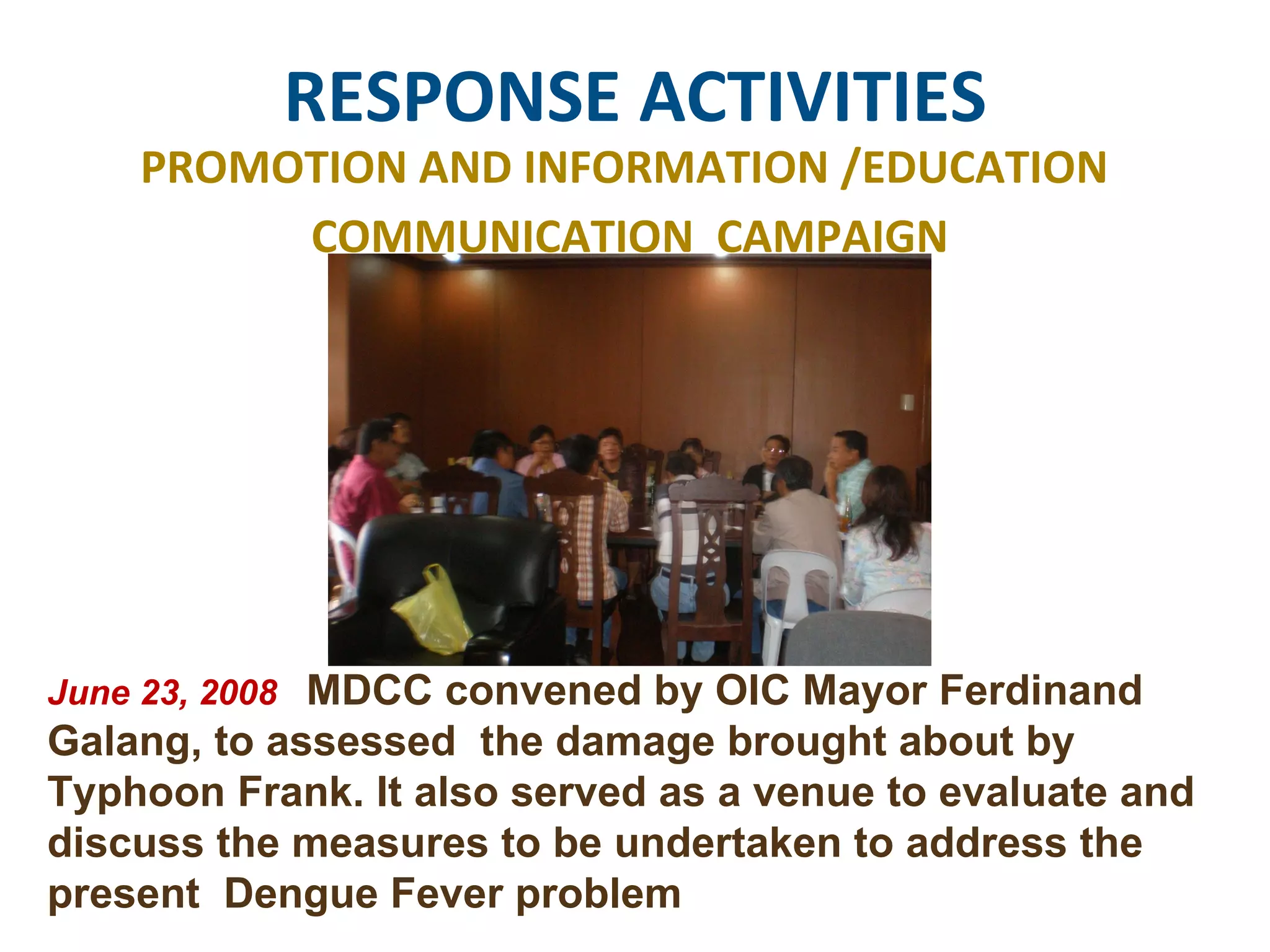 RESPONSE ACTIVITIES PROMOTION AND INFORMATION /EDUCATION  COMMUNICATION  CAMPAIGN June 23, 2008  MDCC convened by OIC Mayor Ferdinand Galang, to assessed  the damage brought about by Typhoon Frank. It also served as a venue to evaluate and discuss the measures to be undertaken to address the present  Dengue Fever problem 