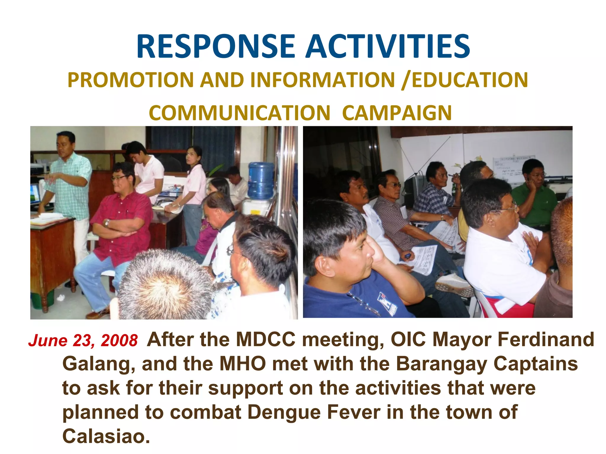 RESPONSE ACTIVITIES PROMOTION AND INFORMATION /EDUCATION  COMMUNICATION  CAMPAIGN June 23, 2008  After the MDCC meeting, OIC Mayor Ferdinand Galang, and the MHO met with the Barangay Captains  to ask for their support on the activities that were planned to combat Dengue Fever in the town of Calasiao. 