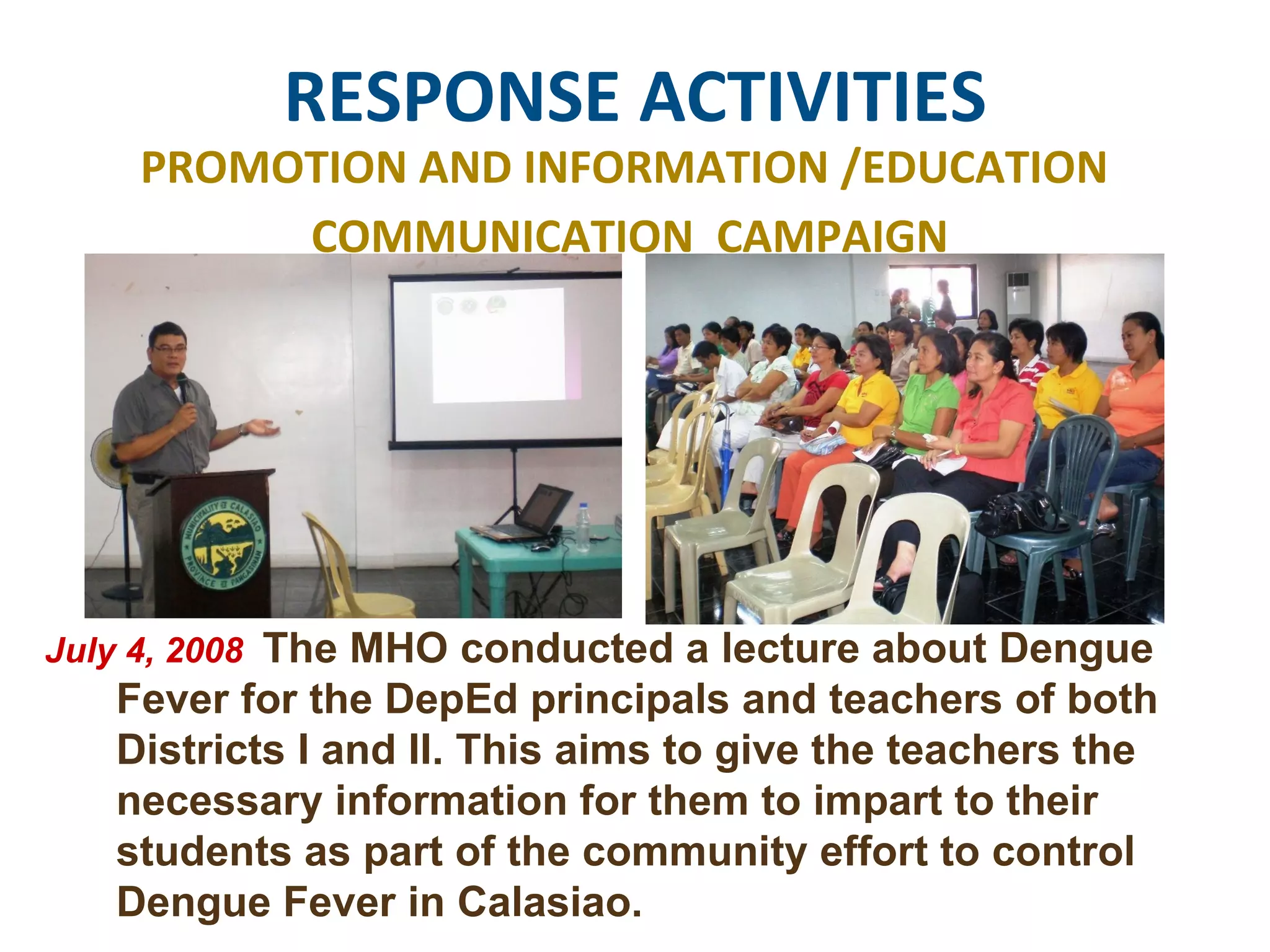 RESPONSE ACTIVITIES PROMOTION AND INFORMATION /EDUCATION  COMMUNICATION  CAMPAIGN July 4, 2008  The MHO conducted a lecture about Dengue Fever for the DepEd principals and teachers of both Districts I and II. This aims to give the teachers the necessary information for them to impart to their students as part of the community effort to control Dengue Fever in Calasiao.  