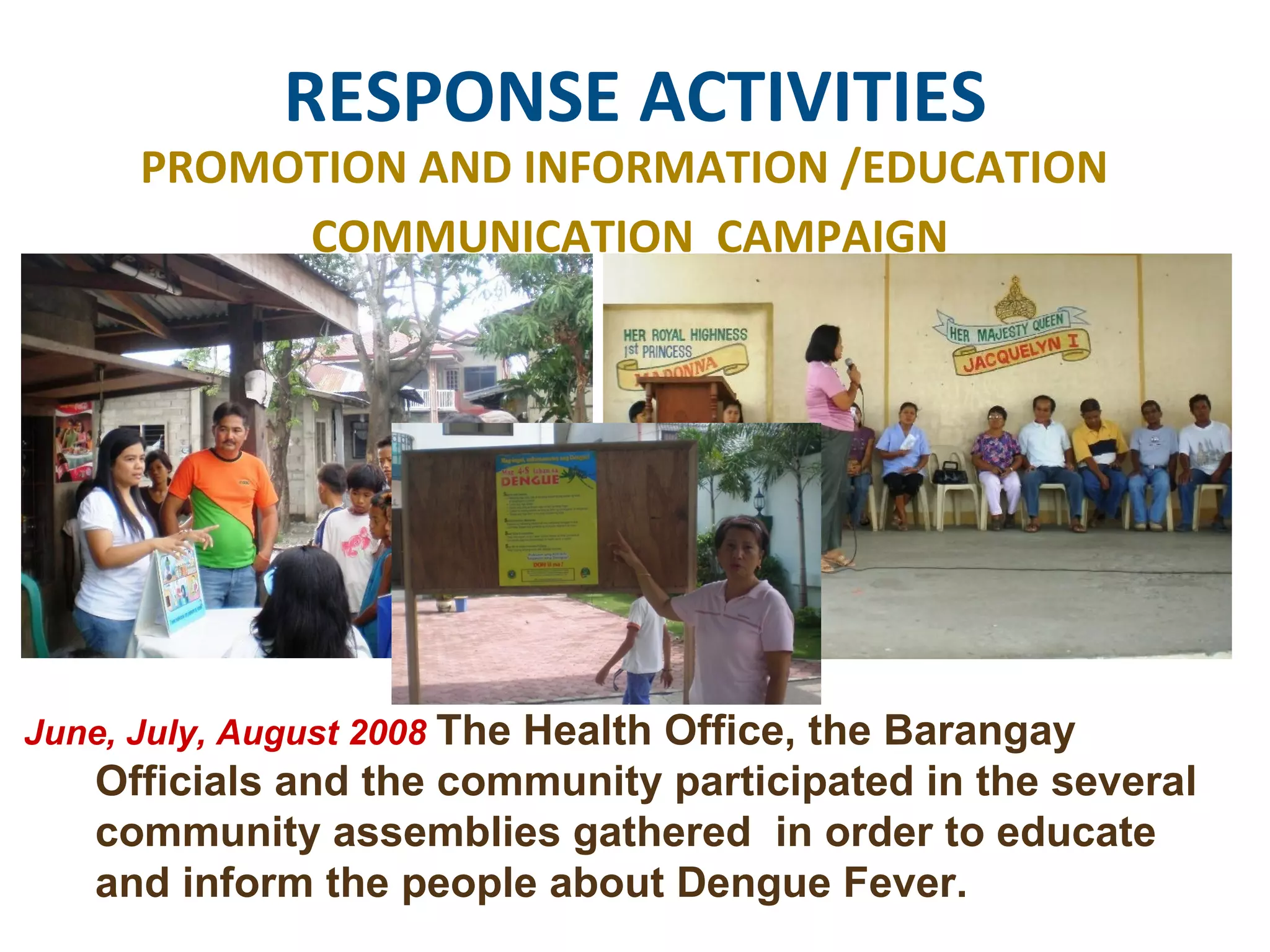 RESPONSE ACTIVITIES PROMOTION AND INFORMATION /EDUCATION  COMMUNICATION  CAMPAIGN June, July, August 2008  The Health Office, the Barangay Officials and the community participated in the several community assemblies gathered  in order to educate and inform the people about Dengue Fever.  