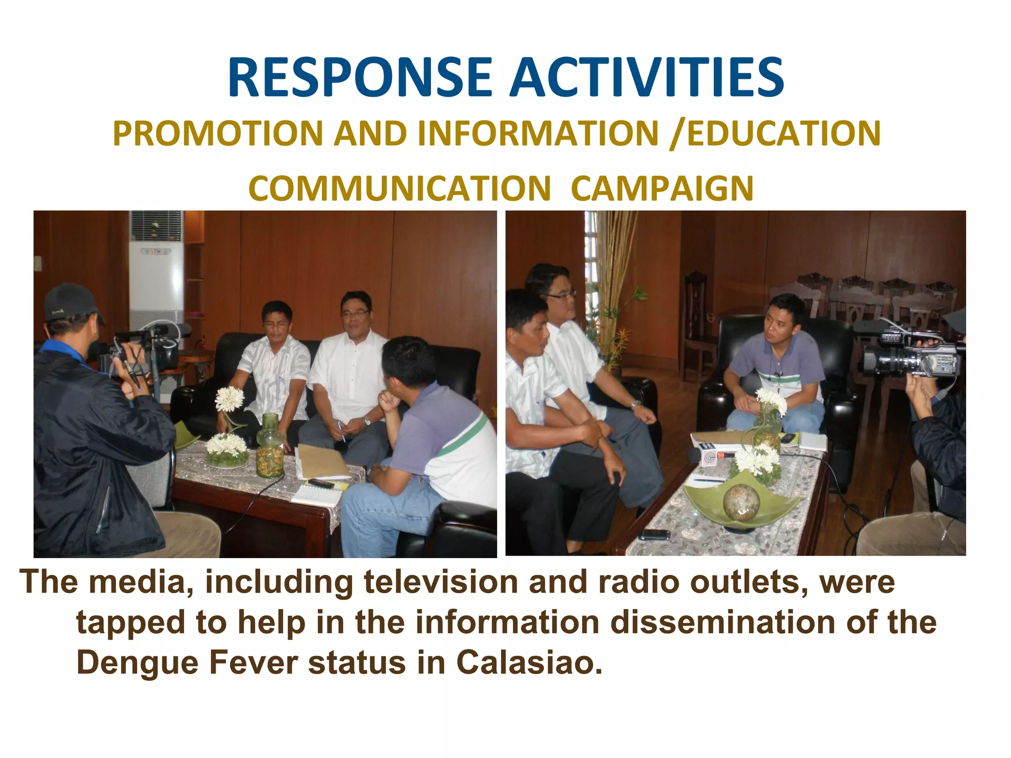 RESPONSE ACTIVITIES PROMOTION AND INFORMATION /EDUCATION  COMMUNICATION  CAMPAIGN The media, including television and radio outlets, were tapped to help in the information dissemination of the Dengue Fever status in Calasiao.  