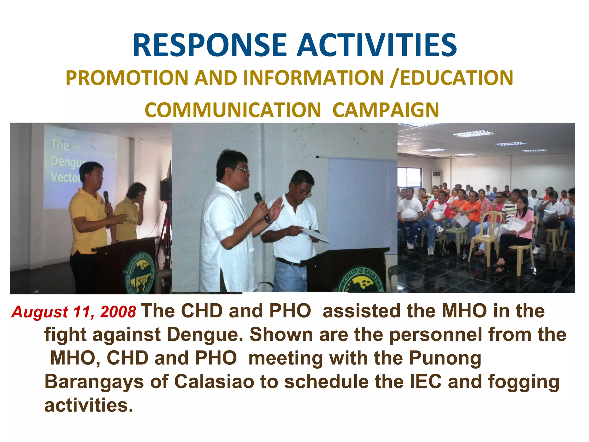 RESPONSE ACTIVITIES PROMOTION AND INFORMATION /EDUCATION  COMMUNICATION  CAMPAIGN August 11, 2008  The CHD and PHO  assisted the MHO in the fight against Dengue. Shown are the personnel from the  MHO, CHD and PHO  meeting with the Punong Barangays of Calasiao to schedule the IEC and fogging activities.  