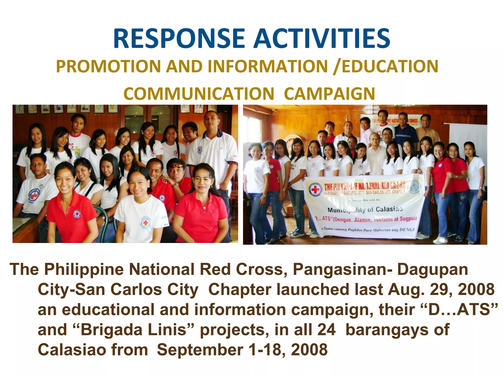 RESPONSE ACTIVITIES PROMOTION AND INFORMATION /EDUCATION  COMMUNICATION  CAMPAIGN The Philippine National Red Cross, Pangasinan- Dagupan  City-San Carlos City  Chapter launched last Aug. 29, 2008  an educational and information campaign, their “D…ATS”  and “Brigada Linis” projects, in all 24  barangays of  Calasiao from  September 1-18, 2008  