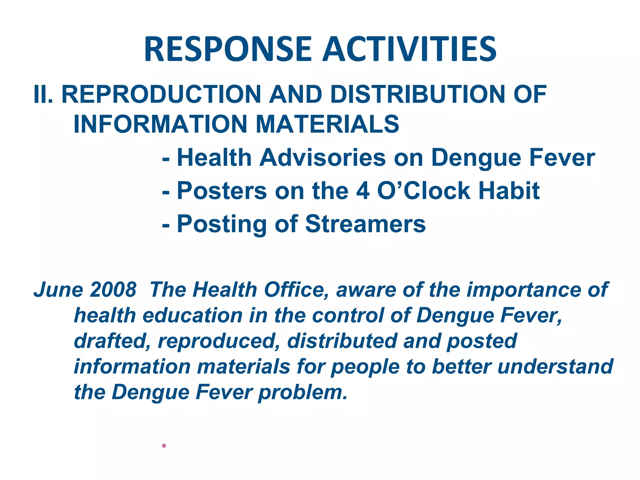 RESPONSE ACTIVITIES II. REPRODUCTION AND DISTRIBUTION OF INFORMATION MATERIALS - Health Advisories on Dengue Fever - Posters on the 4 O’Clock Habit - Posting of Streamers June 2008  The Health Office, aware of the importance of health education in the control of Dengue Fever, drafted, reproduced, distributed and posted information materials for people to better understand the Dengue Fever problem.  