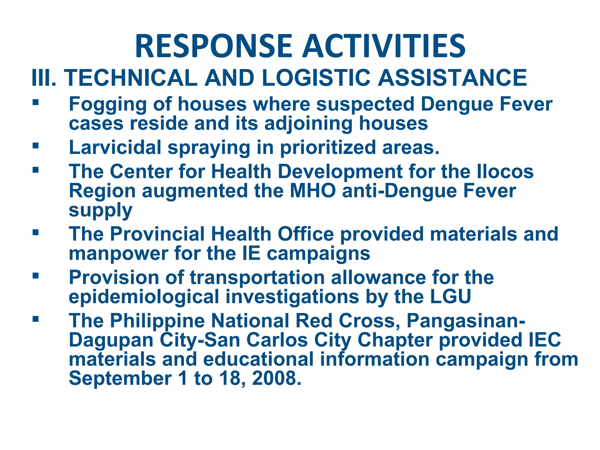 RESPONSE ACTIVITIES III. TECHNICAL AND LOGISTIC ASSISTANCE Fogging of houses where suspected Dengue Fever cases reside and its adjoining houses  Larvicidal spraying in prioritized areas. The Center for Health Development for the Ilocos Region augmented the MHO anti-Dengue Fever supply The Provincial Health Office provided materials and manpower for the IE campaigns Provision of transportation allowance for the epidemiological investigations by the LGU The Philippine National Red Cross, Pangasinan-Dagupan City-San Carlos City Chapter provided IEC materials and educational information campaign from September 1 to 18, 2008. 