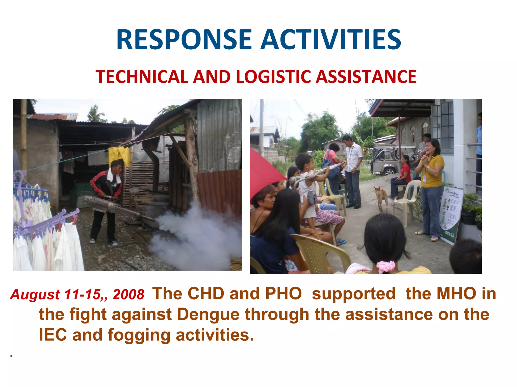 RESPONSE ACTIVITIES TECHNICAL AND LOGISTIC ASSISTANCE August 11-15,, 2008  The CHD and PHO  supported  the MHO in the fight against Dengue through the assistance on the IEC and fogging activities.  .  