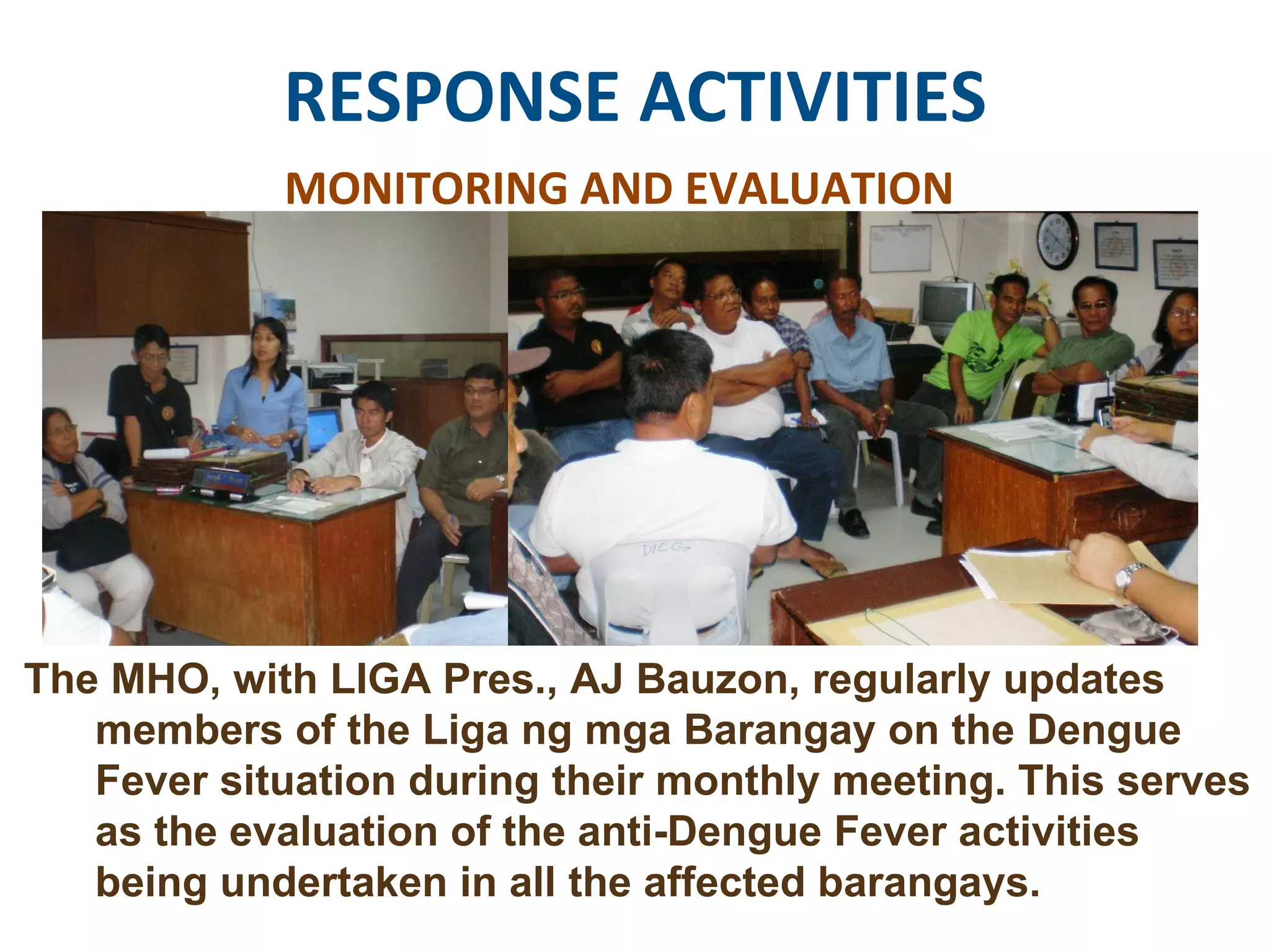 RESPONSE ACTIVITIES MONITORING AND EVALUATION The MHO, with LIGA Pres., AJ Bauzon, regularly updates members of the Liga ng mga Barangay on the Dengue Fever situation during their monthly meeting. This serves as the evaluation of the anti-Dengue Fever activities being undertaken in all the affected barangays. 