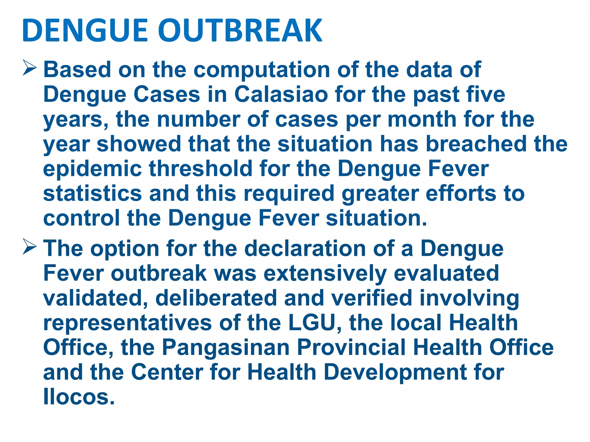Based on the computation of the data of Dengue Cases in Calasiao for the past five years, the number of cases per month for the year showed that the situation has breached the epidemic threshold for the Dengue Fever statistics and this required greater efforts to control the Dengue Fever situation.  The option for the declaration of a Dengue Fever outbreak was extensively evaluated validated, deliberated and verified involving representatives of the LGU, the local Health Office, the Pangasinan Provincial Health Office and the Center for Health Development for Ilocos. DENGUE OUTBREAK 