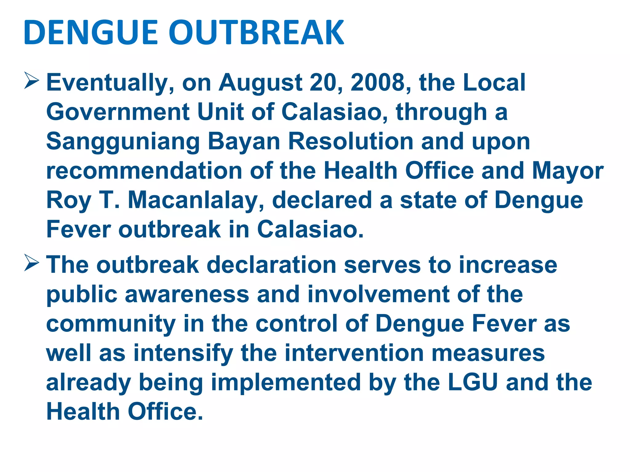 Eventually, on August 20, 2008, the Local Government Unit of Calasiao, through a Sangguniang Bayan Resolution and upon recommendation of the Health Office and Mayor Roy T. Macanlalay, declared a state of Dengue Fever outbreak in Calasiao.  The outbreak declaration serves to increase  public awareness and involvement of the community in the control of Dengue Fever as well as intensify the intervention measures already being implemented by the LGU and the Health Office. DENGUE OUTBREAK 