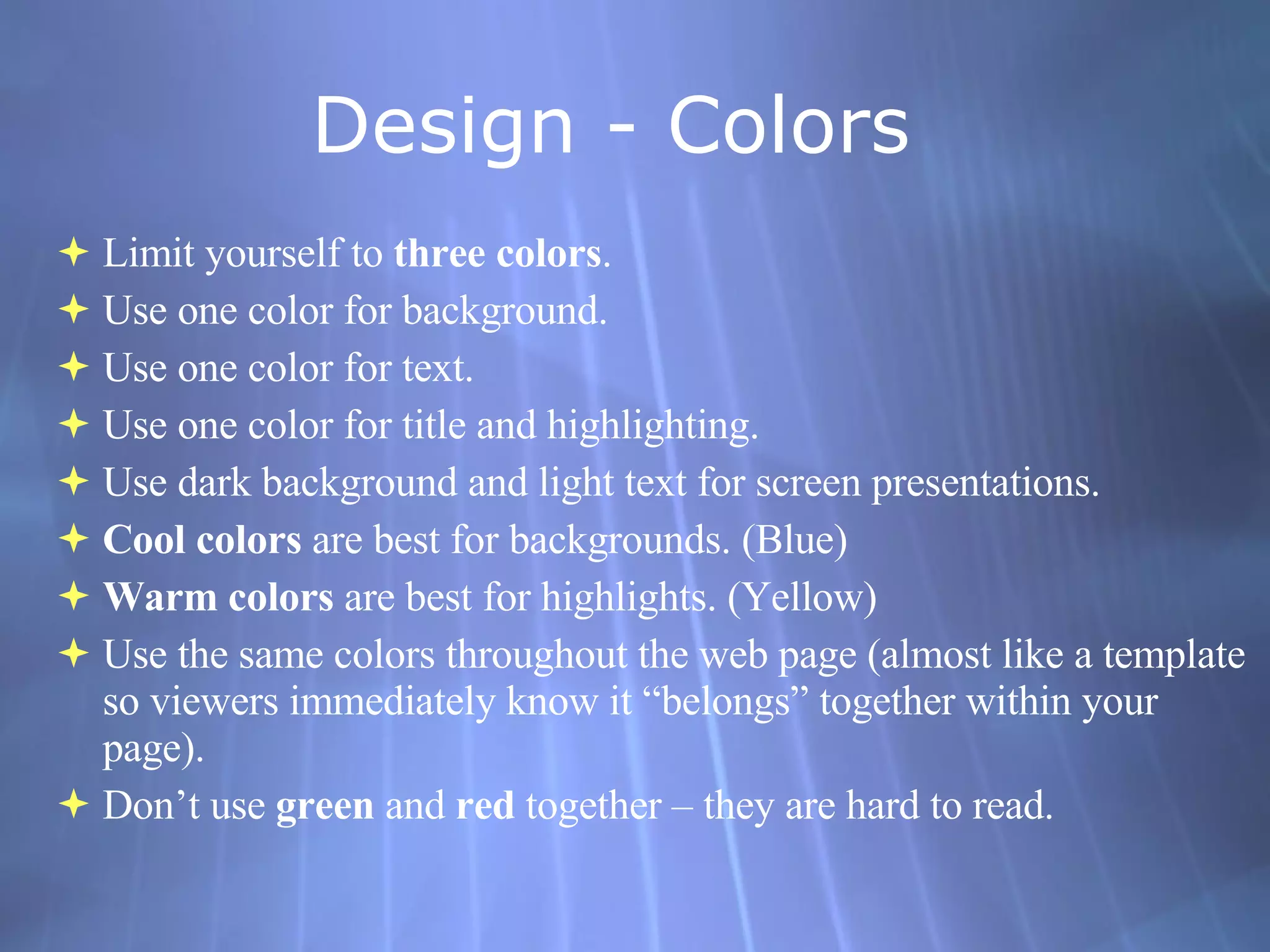 Design - Colors  Limit yourself to  three colors . Use one color for background. Use one color for text. Use one color for title and highlighting. Use dark background and light text for screen presentations. Cool colors  are best for backgrounds. (Blue) Warm colors  are best for highlights. (Yellow) Use the same colors throughout the web page (almost like a template so viewers immediately know it “belongs” together within your page). Don’t use  green  and  red  together – they are hard to read. 