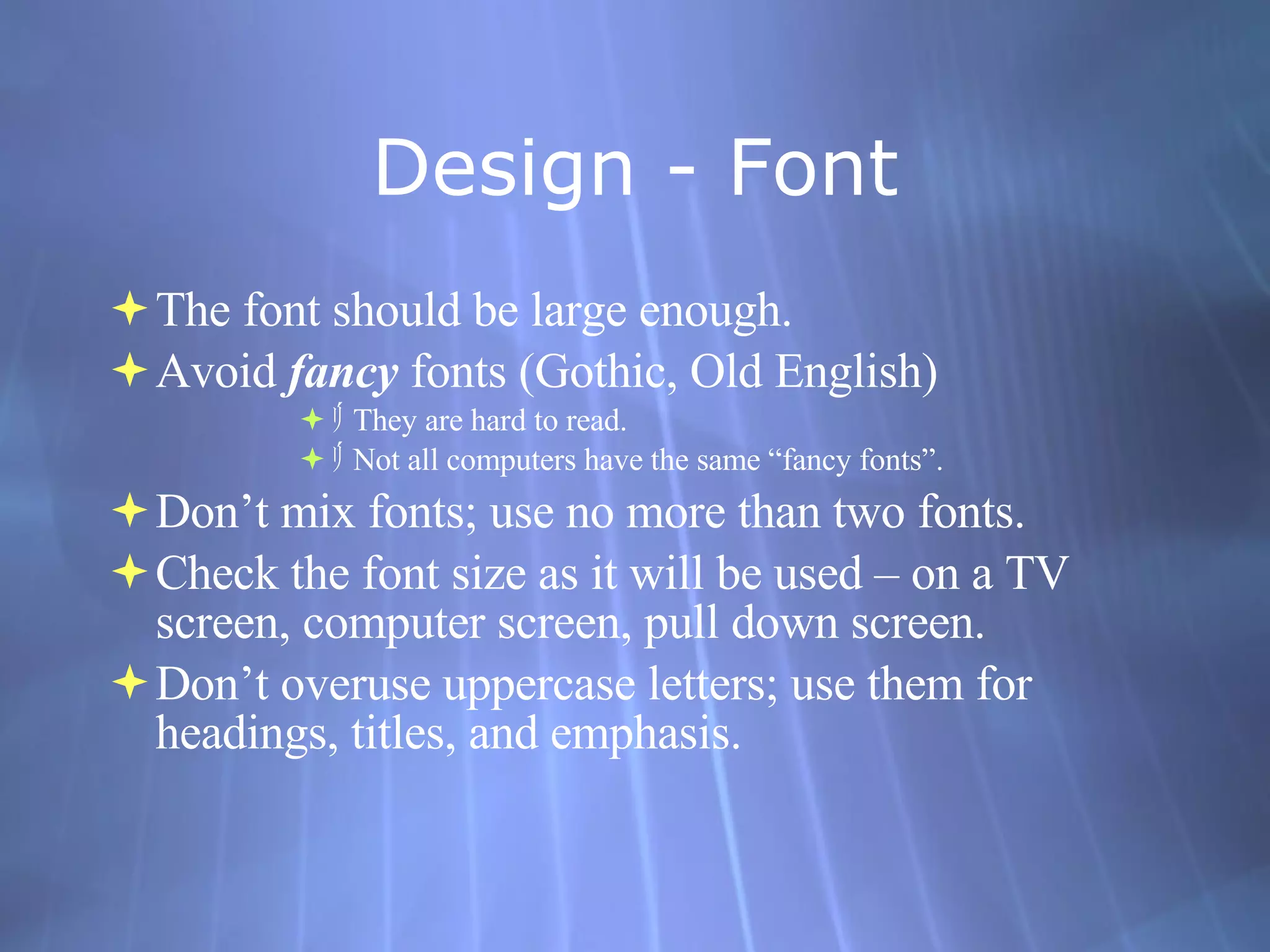 Design - Font The font should be large enough. Avoid  fancy  fonts (Gothic, Old English)  ﾘ  They are hard to read. ﾘ  Not all computers have the same “fancy fonts”.  Don’t mix fonts; use no more than two fonts. Check the font size as it will be used – on a TV screen, computer screen, pull down screen. Don’t overuse uppercase letters; use them for headings, titles, and emphasis. 