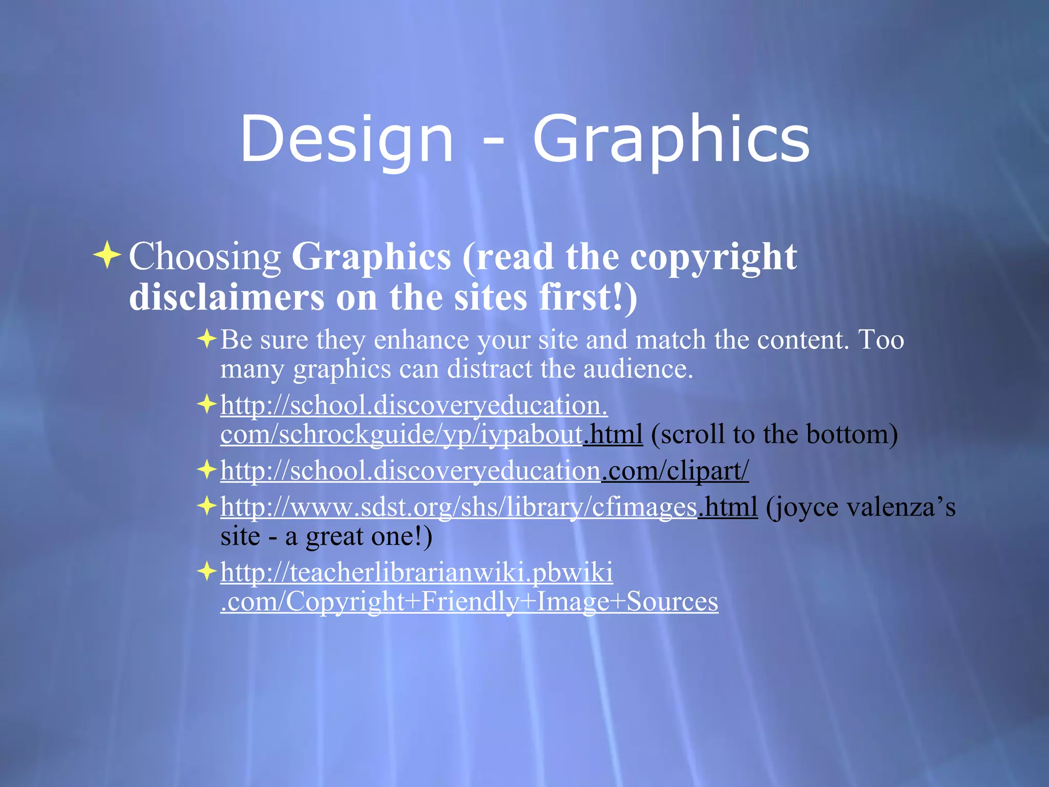 Design - Graphics Choosing  Graphics (read the copyright disclaimers on the sites first!) Be sure they enhance your site and match the content. Too many graphics can distract the audience.  http://school. discoveryeducation . com/schrockguide/yp/iypabout .html  (scroll to the bottom) http://school. discoveryeducation .com/clipart/   http://www. sdst . org/shs/library/cfimages .html  (joyce valenza’s site - a great one!) http: //teacherlibrarianwiki . pbwiki .com/Copyright+Friendly+Image+Sources 