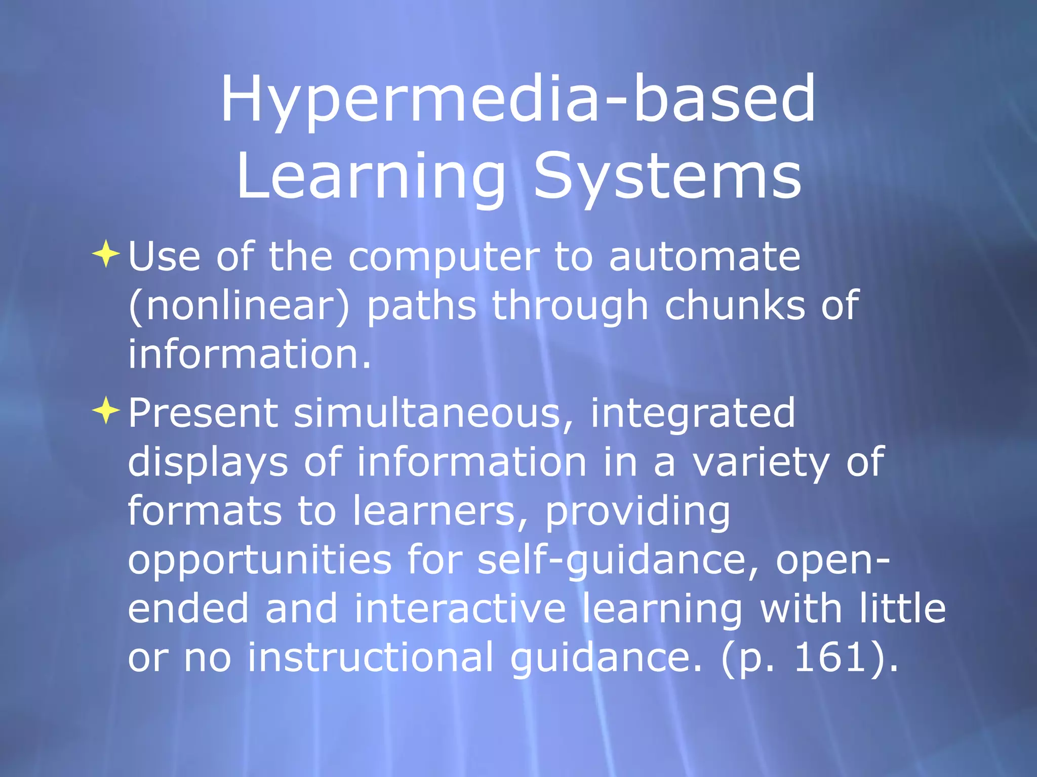 Hypermedia-based Learning Systems Use of the computer to automate (nonlinear) paths through chunks of information. Present simultaneous, integrated displays of information in a variety of formats to learners, providing opportunities for self-guidance, open-ended and interactive learning with little or no instructional guidance. (p. 161). 